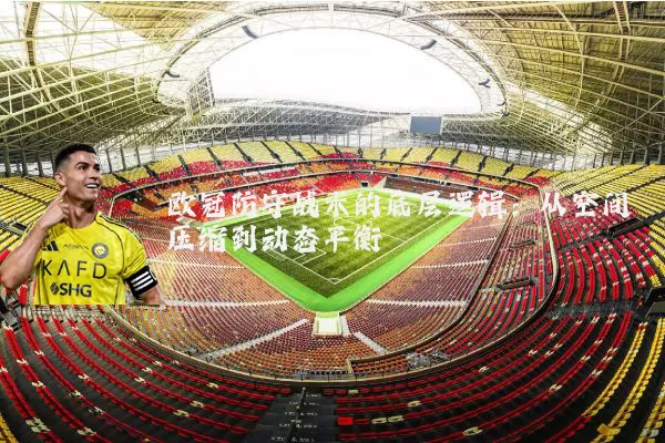 欧冠防守战术的底层逻辑:从空间压缩到动态平衡