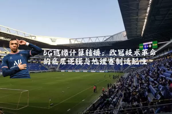 5G边缘计算转播：欧冠技术革命的底层逻辑与地理赛制适配性